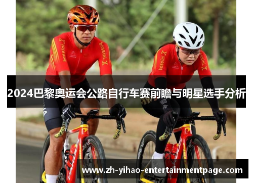 2024巴黎奥运会公路自行车赛前瞻与明星选手分析 2024巴黎奥运会公路自行车赛前瞻与明星选手分析